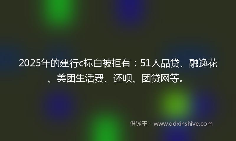 2025年的建行c标白被拒有：51人品贷、融逸花、美团生活费、还呗、团贷网等。