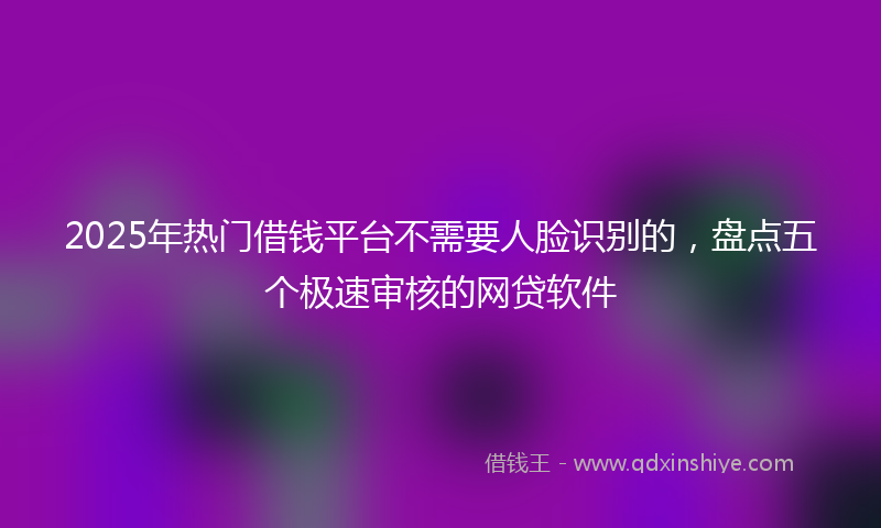2025年热门借钱平台不需要人脸识别的，盘点五个极速审核的网贷软件