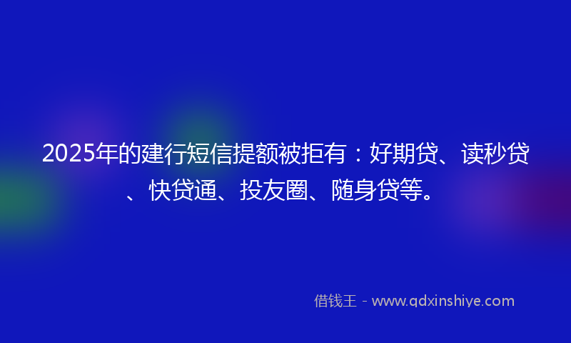 2025年的建行短信提额被拒有：好期贷、读秒贷、快贷通、投友圈、随身贷等。