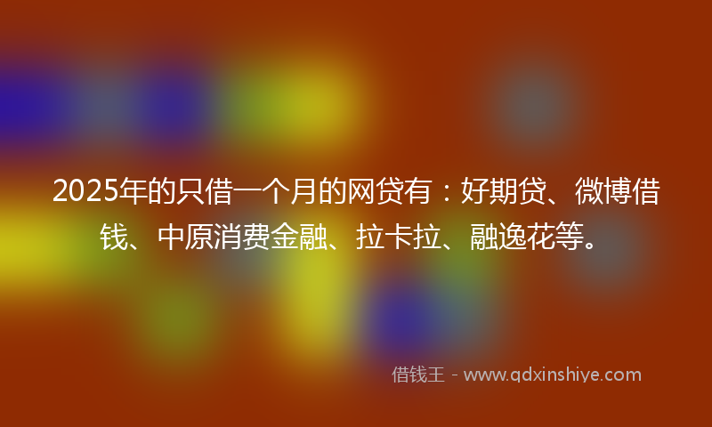 2025年的只借一个月的网贷有：好期贷、微博借钱、中原消费金融、拉卡拉、融逸花等。