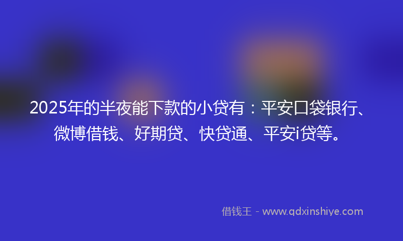 2025年的半夜能下款的小贷有：平安口袋银行、微博借钱、好期贷、快贷通、平安i贷等。