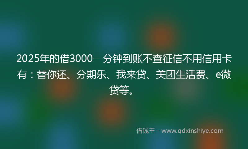 2025年的借3000一分钟到账不查征信不用信用卡有：替你还、分期乐、我来贷、美团生活费、e微贷等。