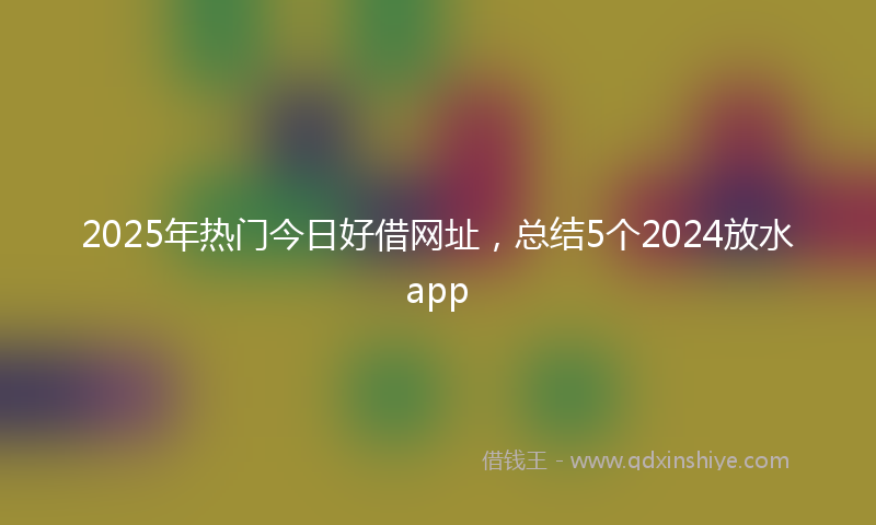 2025年热门今日好借网址，总结5个2024放水app