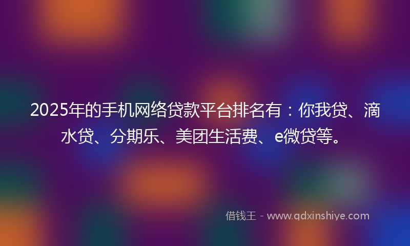 2025年的手机网络贷款平台排名有：你我贷、滴水贷、分期乐、美团生活费、e微贷等。