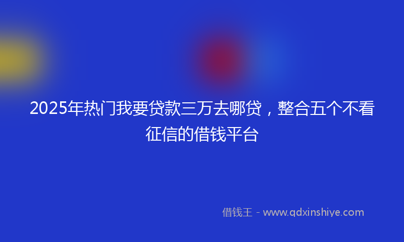 2025年热门我要贷款三万去哪贷，整合五个不看征信的借钱平台