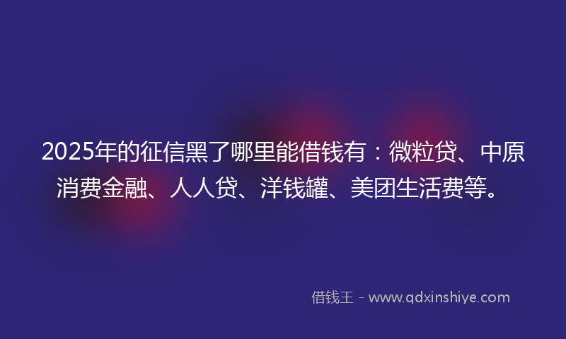 2025年的征信黑了哪里能借钱有：微粒贷、中原消费金融、人人贷、洋钱罐、美团生活费等。