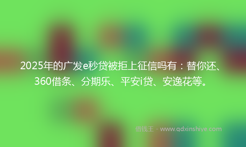 2025年的广发e秒贷被拒上征信吗有：替你还、360借条、分期乐、平安i贷、安逸花等。