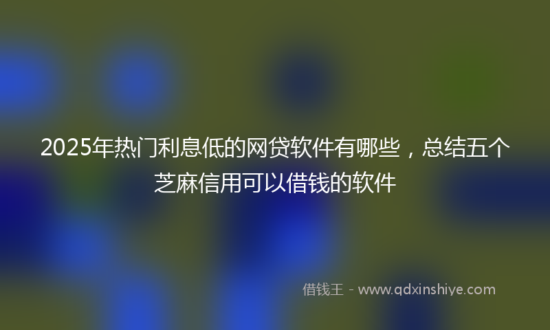 2025年热门利息低的网贷软件有哪些，总结五个芝麻信用可以借钱的软件