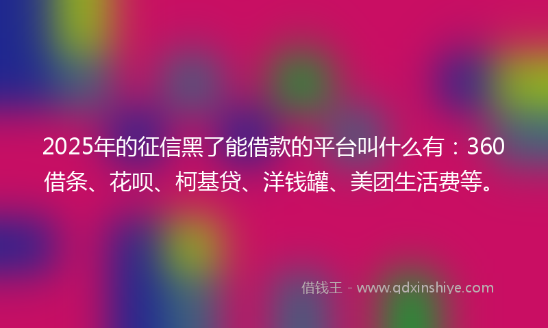 2025年的征信黑了能借款的平台叫什么有：360借条、花呗、柯基贷、洋钱罐、美团生活费等。