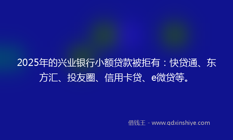2025年的兴业银行小额贷款被拒有：快贷通、东方汇、投友圈、信用卡贷、e微贷等。