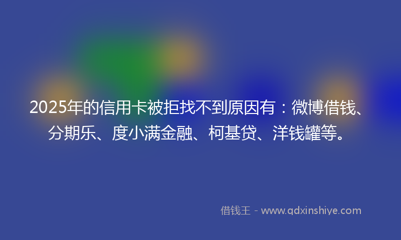 2025年的信用卡被拒找不到原因有：微博借钱、分期乐、度小满金融、柯基贷、洋钱罐等。