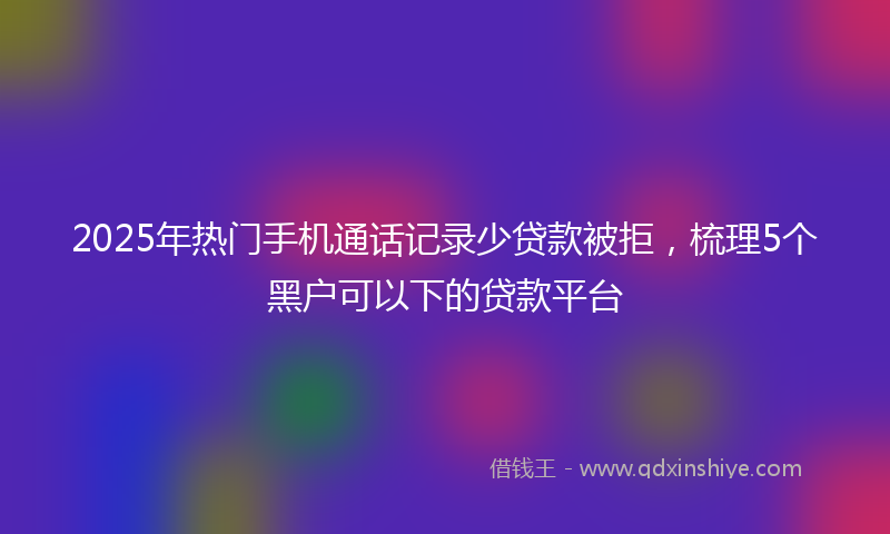 2025年热门手机通话记录少贷款被拒，梳理5个黑户可以下的贷款平台