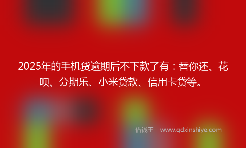 2025年的手机货逾期后不下款了有：替你还、花呗、分期乐、小米贷款、信用卡贷等。