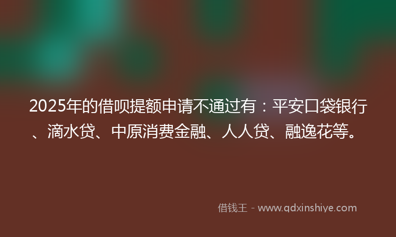 2025年的借呗提额申请不通过有：平安口袋银行、滴水贷、中原消费金融、人人贷、融逸花等。