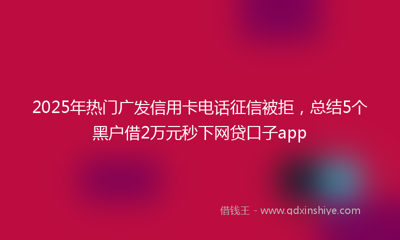 2025年热门广发信用卡电话征信被拒，总结5个黑户借2万元秒下网贷口子app