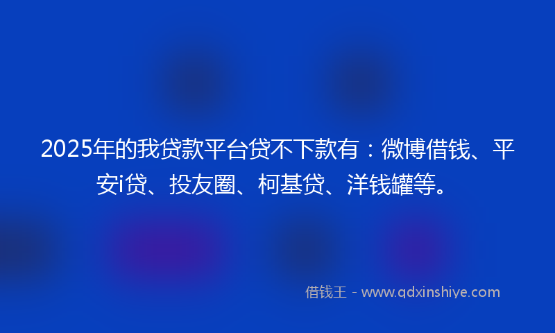 2025年的我贷款平台贷不下款有：微博借钱、平安i贷、投友圈、柯基贷、洋钱罐等。