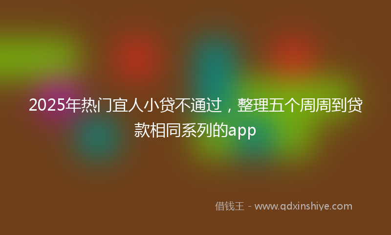 2025年热门宜人小贷不通过，整理五个周周到贷款相同系列的app
