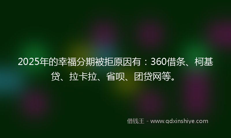 2025年的幸福分期被拒原因有：360借条、柯基贷、拉卡拉、省呗、团贷网等。