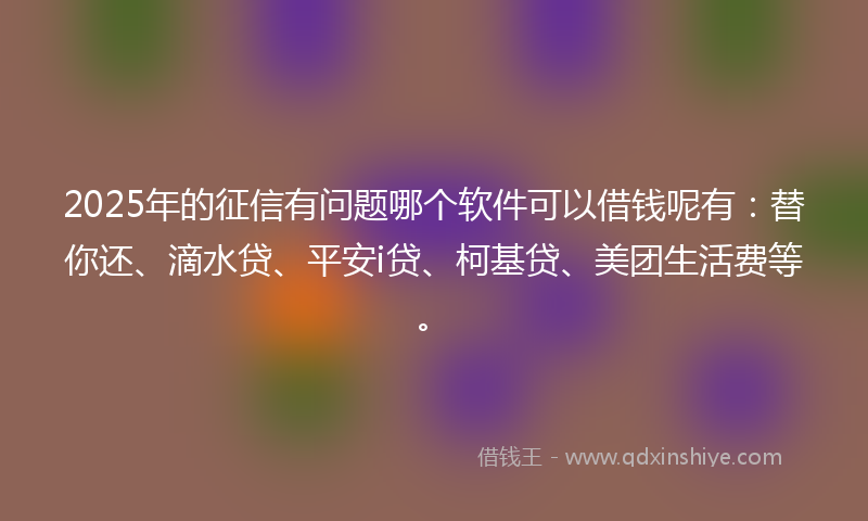 2025年的征信有问题哪个软件可以借钱呢有：替你还、滴水贷、平安i贷、柯基贷、美团生活费等。