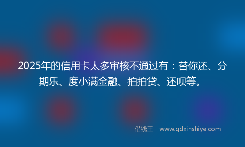 2025年的信用卡太多审核不通过有：替你还、分期乐、度小满金融、拍拍贷、还呗等。