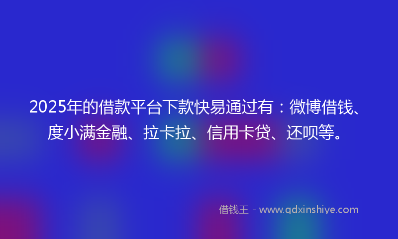 2025年的借款平台下款快易通过有：微博借钱、度小满金融、拉卡拉、信用卡贷、还呗等。