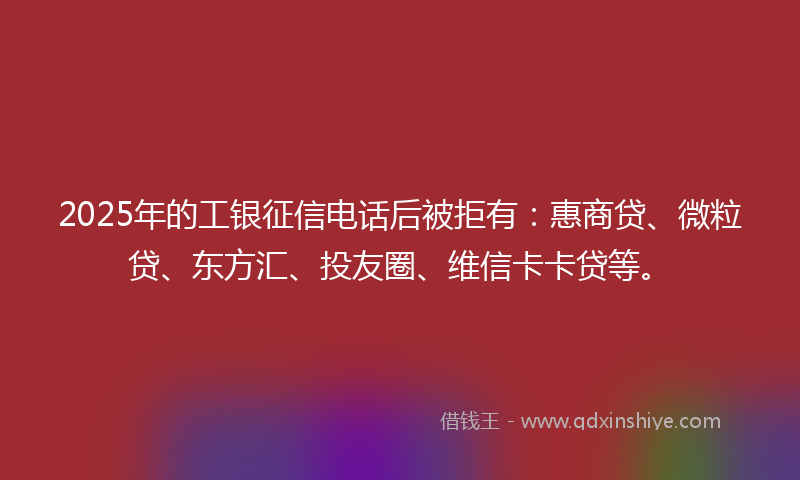 2025年的工银征信电话后被拒有：惠商贷、微粒贷、东方汇、投友圈、维信卡卡贷等。