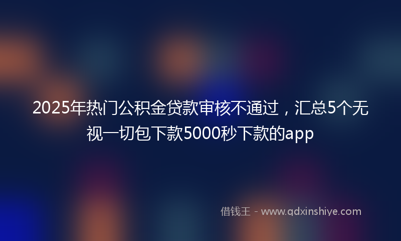 2025年热门公积金贷款审核不通过，汇总5个无视一切包下款5000秒下款的app