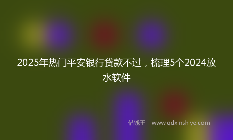 2025年热门平安银行贷款不过，梳理5个2024放水软件