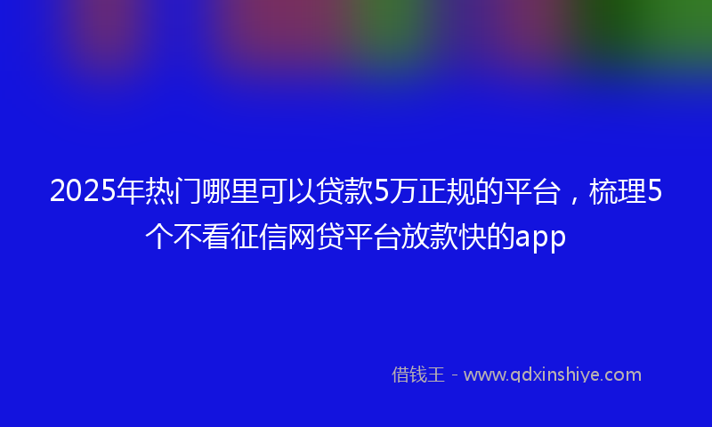 2025年热门哪里可以贷款5万正规的平台，梳理5个不看征信网贷平台放款快的app