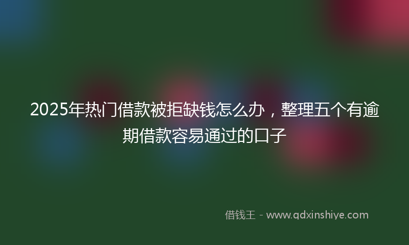 2025年热门借款被拒缺钱怎么办，整理五个有逾期借款容易通过的口子