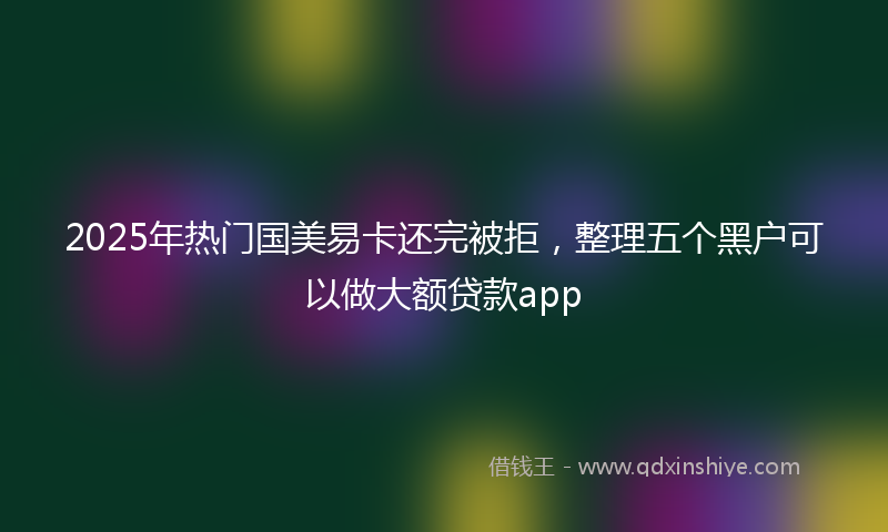 2025年热门国美易卡还完被拒，整理五个黑户可以做大额贷款app