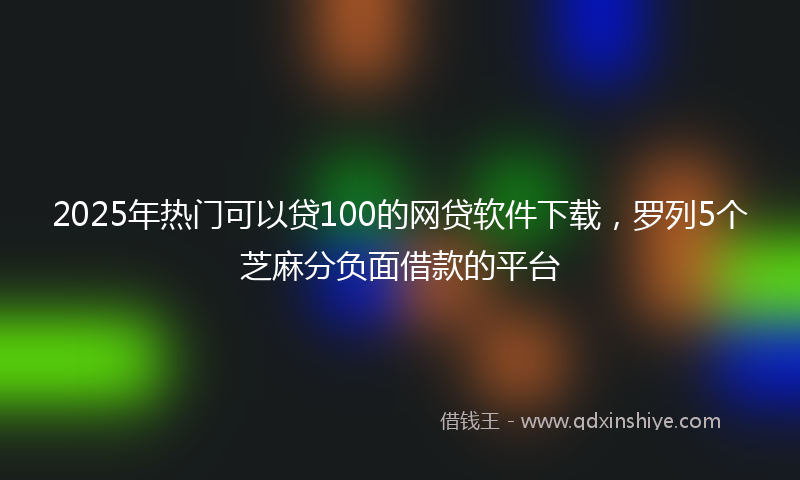 2025年热门可以贷100的网贷软件下载，罗列5个芝麻分负面借款的平台