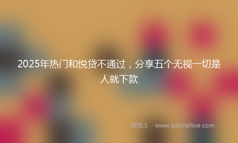 2025年热门和悦贷不通过，分享五个无视一切是人就下款