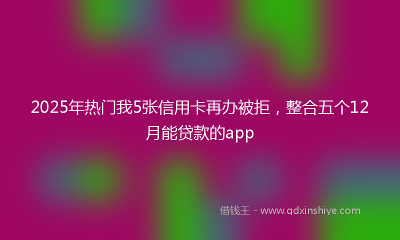 2025年热门我5张信用卡再办被拒，整合五个12月能贷款的app