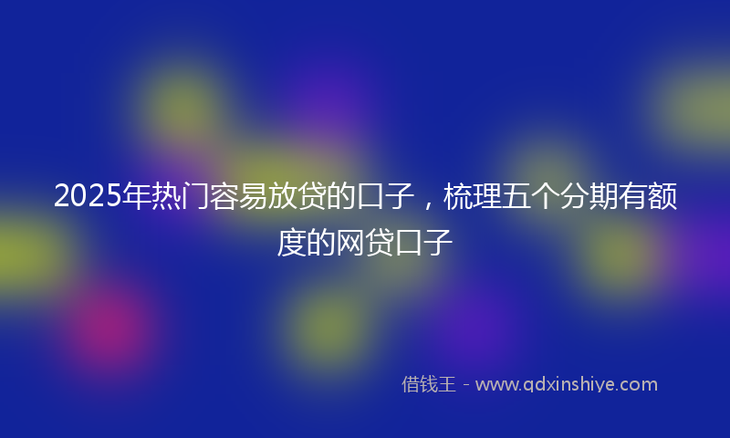 2025年热门容易放贷的口子，梳理五个分期有额度的网贷口子