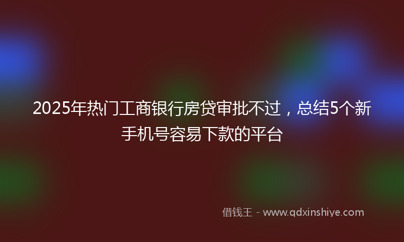 2025年热门工商银行房贷审批不过，总结5个新手机号容易下款的平台