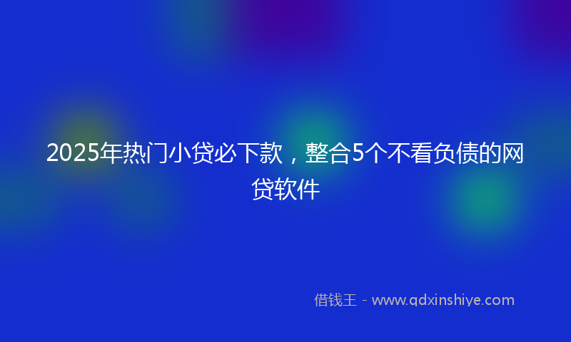 2025年热门小贷必下款，整合5个不看负债的网贷软件