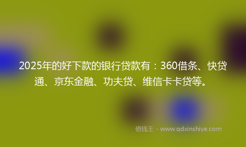 2025年的好下款的银行贷款有：360借条、快贷通、京东金融、功夫贷、维信卡卡贷等。