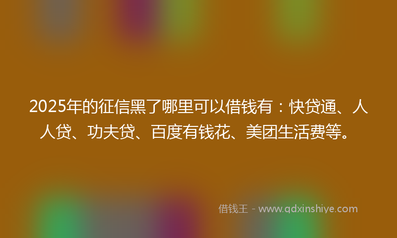 2025年的征信黑了哪里可以借钱有：快贷通、人人贷、功夫贷、百度有钱花、美团生活费等。