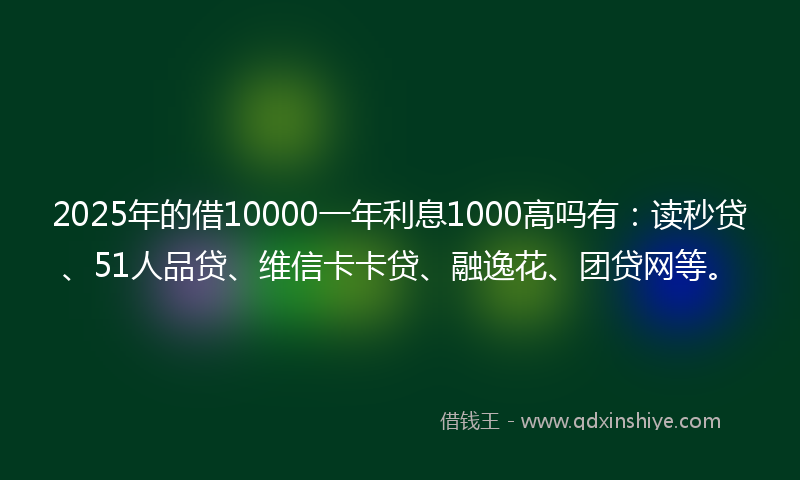 2025年的借10000一年利息1000高吗有：读秒贷、51人品贷、维信卡卡贷、融逸花、团贷网等。