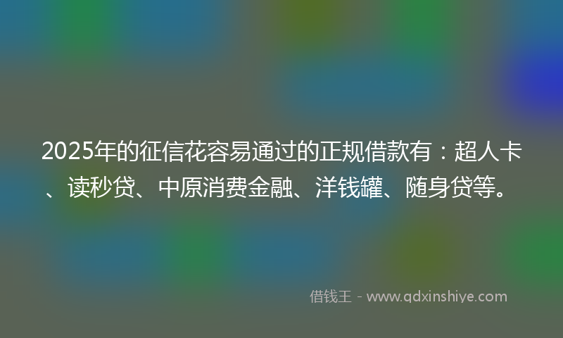 2025年的征信花容易通过的正规借款有：超人卡、读秒贷、中原消费金融、洋钱罐、随身贷等。