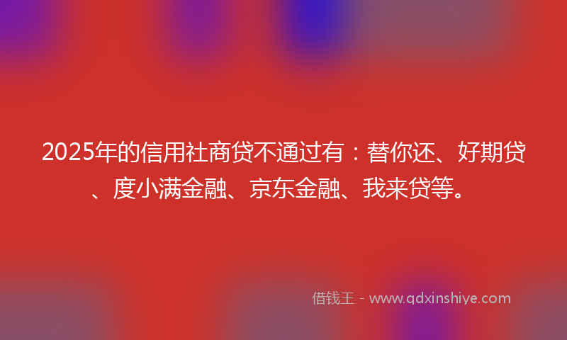 2025年的信用社商贷不通过有：替你还、好期贷、度小满金融、京东金融、我来贷等。