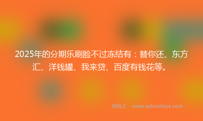 2025年的分期乐刷脸不过冻结有：替你还、东方汇、洋钱罐、我来贷、百度有钱花等。