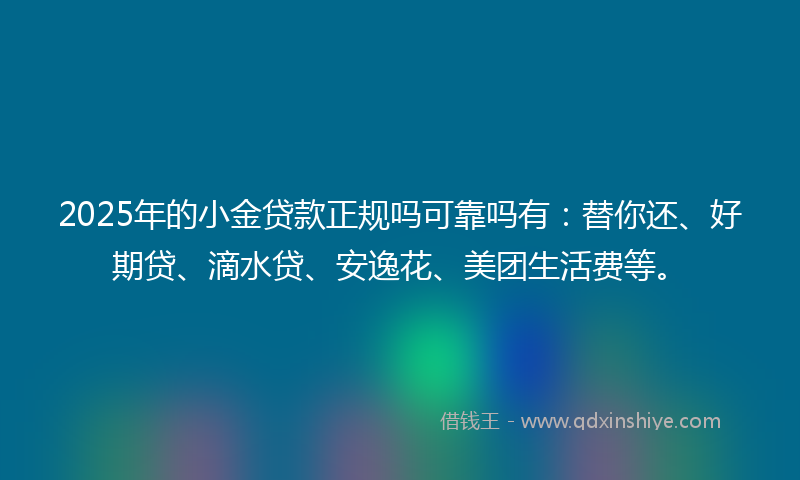 2025年的小金贷款正规吗可靠吗有：替你还、好期贷、滴水贷、安逸花、美团生活费等。