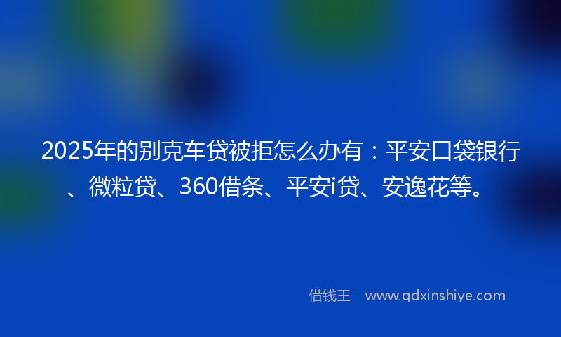 2025年的别克车贷被拒怎么办有：平安口袋银行、微粒贷、360借条、平安i贷、安逸花等。