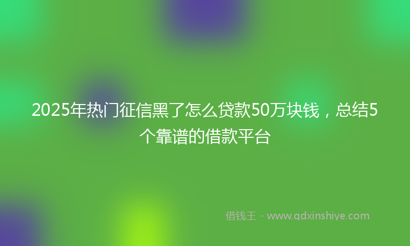 2025年热门征信黑了怎么贷款50万块钱，总结5个靠谱的借款平台