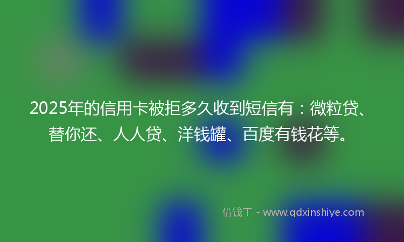 2025年的信用卡被拒多久收到短信有：微粒贷、替你还、人人贷、洋钱罐、百度有钱花等。