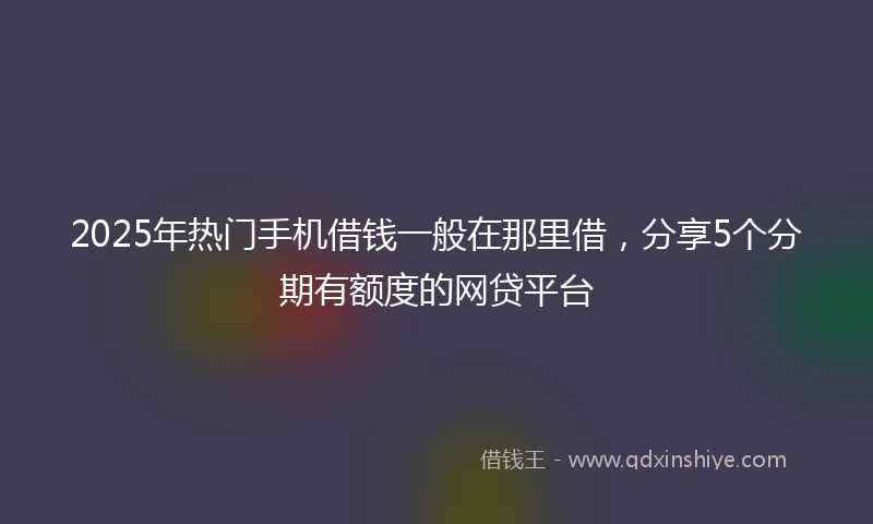 2025年热门手机借钱一般在那里借，分享5个分期有额度的网贷平台