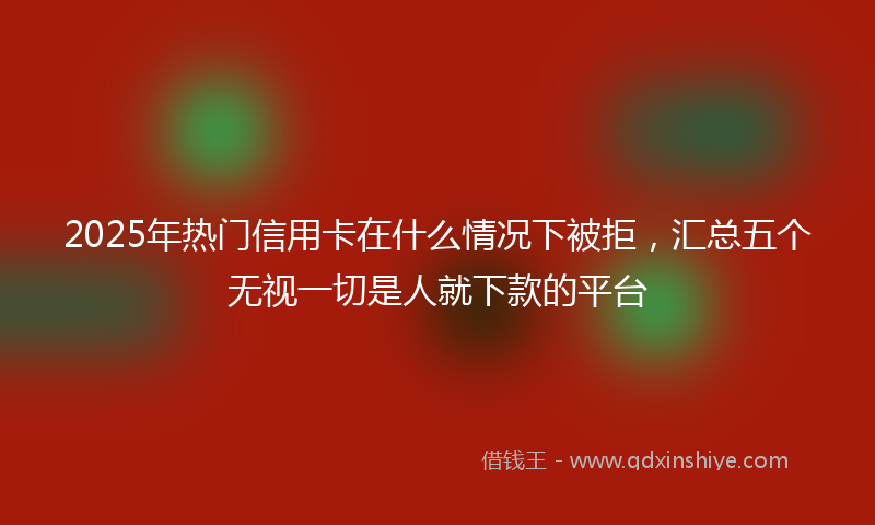 2025年热门信用卡在什么情况下被拒，汇总五个无视一切是人就下款的平台
