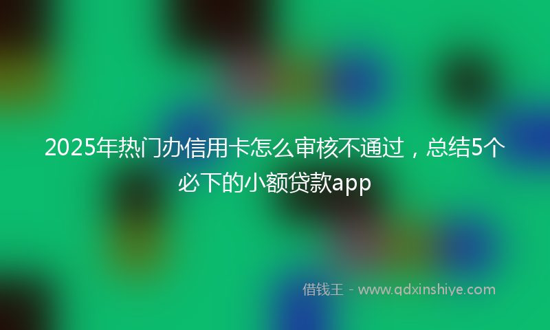 2025年热门办信用卡怎么审核不通过，总结5个必下的小额贷款app
